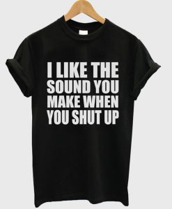 I Like The Sound You Make When You Shut Up t shirt