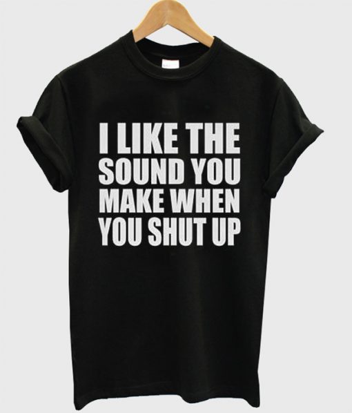 I Like The Sound You Make When You Shut Up t shirt