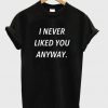 i never liked you anyway t shirt