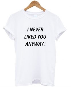 i never liked you anyway t shirt