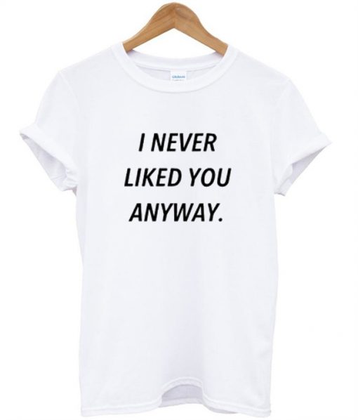 i never liked you anyway t shirt