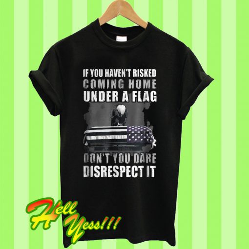 If You Haven’t Risked Coming Home Under A Flag Don’t You Dare Disrespect it T Shirt