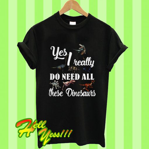 Yes I Really Do Need All These Dinosaurs T Shirt