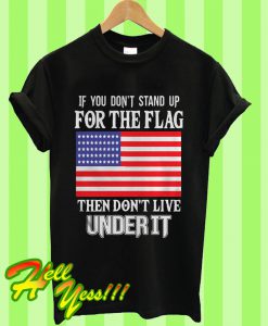 If You Don’t Stand Up For The Flag Then Don’t Live Under It T Shirt