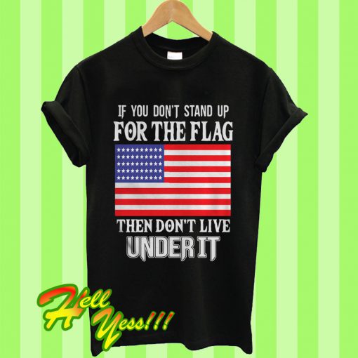 If You Don’t Stand Up For The Flag Then Don’t Live Under It T Shirt