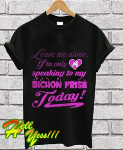 leave me alone I’m only speaking to my bichon frise to day T Shirt